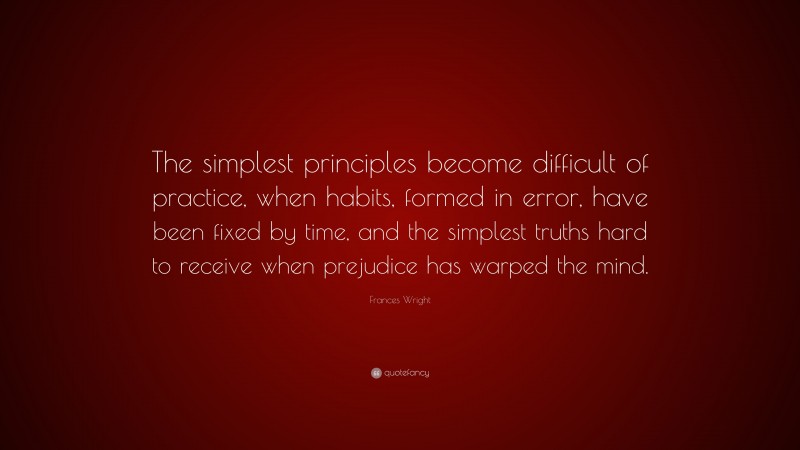 Frances Wright Quote: “The simplest principles become difficult of practice, when habits, formed in error, have been fixed by time, and the simplest truths hard to receive when prejudice has warped the mind.”