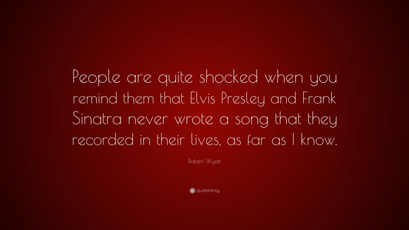 Robert Wyatt Quote: “People are quite shocked when you remind them that Elvis Presley and Frank Sinatra never wrote a song that they recorded in their lives, as far as I know.”