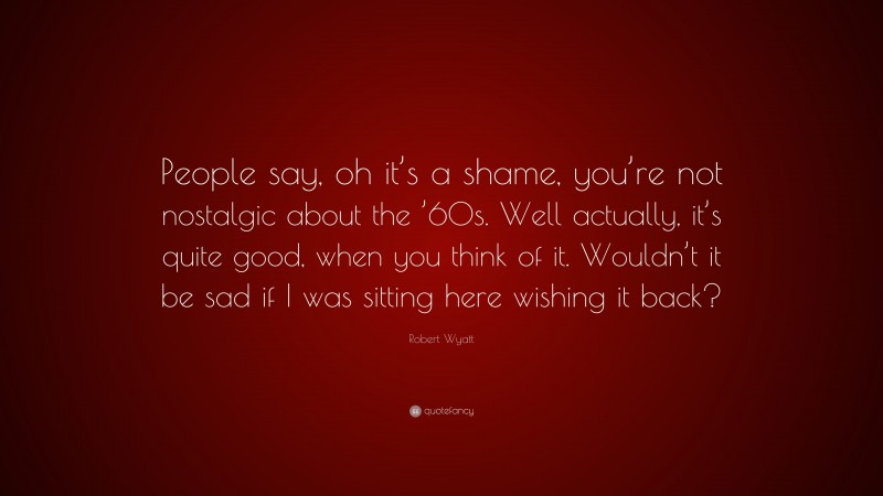 Robert Wyatt Quote: “People say, oh it’s a shame, you’re not nostalgic about the ’60s. Well actually, it’s quite good, when you think of it. Wouldn’t it be sad if I was sitting here wishing it back?”