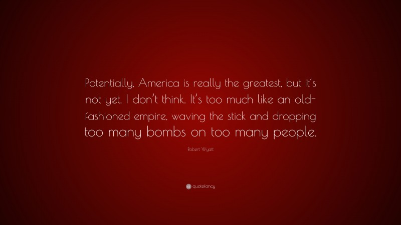 Robert Wyatt Quote: “Potentially, America is really the greatest, but it’s not yet, I don’t think. It’s too much like an old-fashioned empire, waving the stick and dropping too many bombs on too many people.”