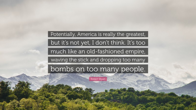 Robert Wyatt Quote: “Potentially, America is really the greatest, but it’s not yet, I don’t think. It’s too much like an old-fashioned empire, waving the stick and dropping too many bombs on too many people.”