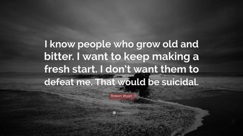 Robert Wyatt Quote: “I know people who grow old and bitter. I want to keep making a fresh start. I don’t want them to defeat me. That would be suicidal.”