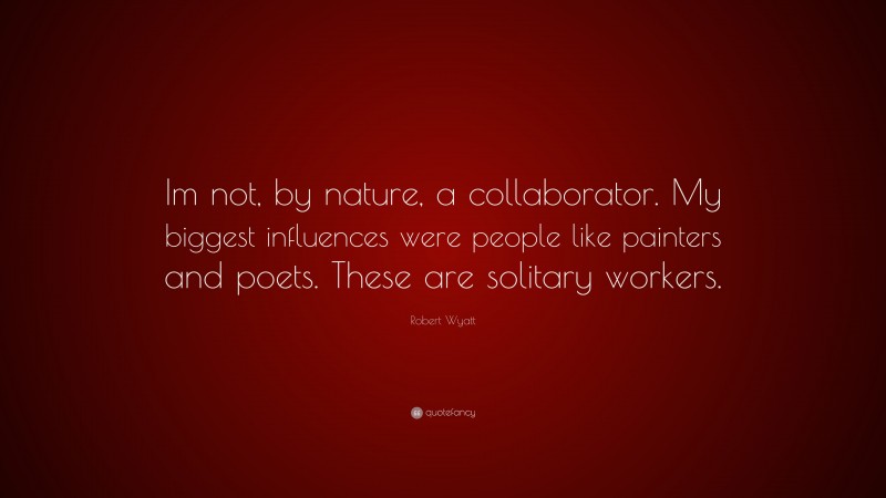 Robert Wyatt Quote: “Im not, by nature, a collaborator. My biggest influences were people like painters and poets. These are solitary workers.”