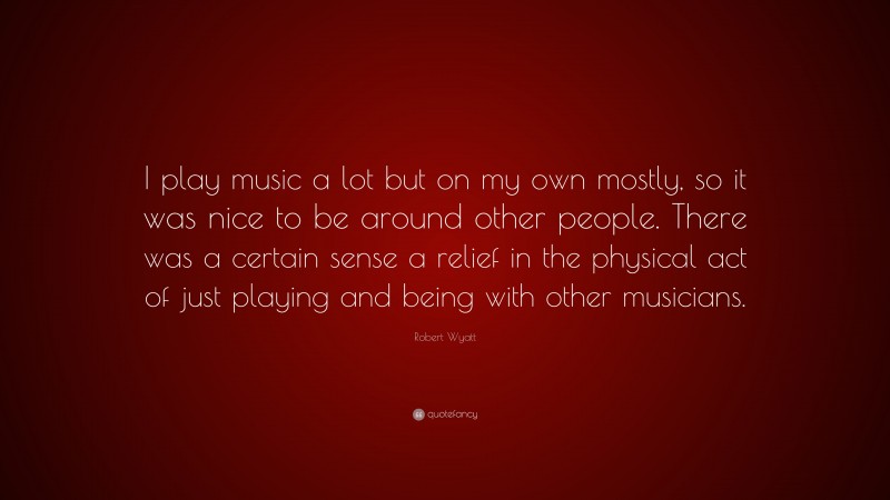 Robert Wyatt Quote: “I play music a lot but on my own mostly, so it was nice to be around other people. There was a certain sense a relief in the physical act of just playing and being with other musicians.”