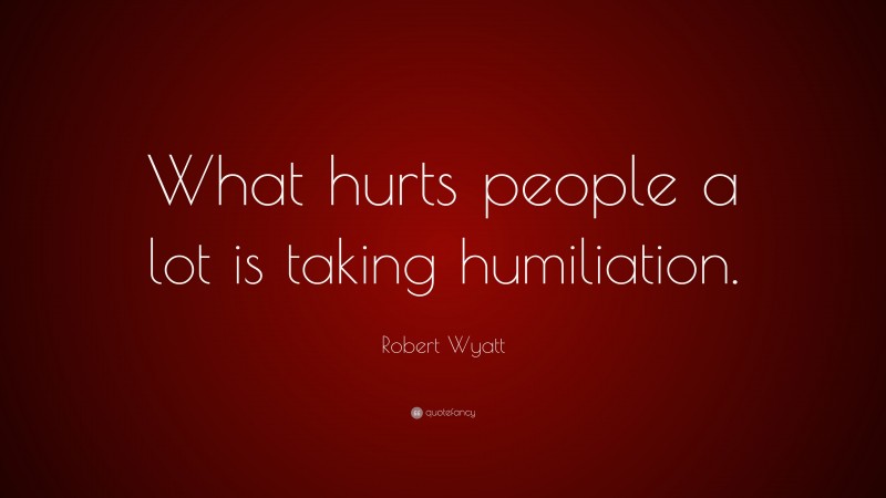 Robert Wyatt Quote: “What hurts people a lot is taking humiliation.”