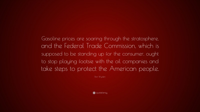 Ron Wyden Quote: “Gasoline prices are soaring through the stratosphere, and the Federal Trade Commission, which is supposed to be standing up for the consumer, ought to stop playing footsie with the oil companies and take steps to protect the American people.”
