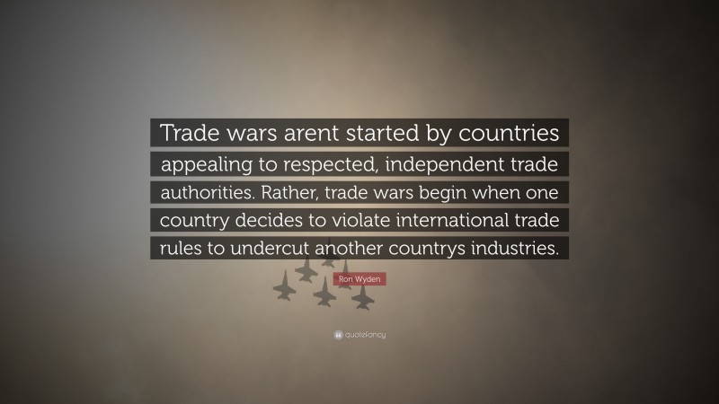 Ron Wyden Quote: “Trade wars arent started by countries appealing to respected, independent trade authorities. Rather, trade wars begin when one country decides to violate international trade rules to undercut another countrys industries.”