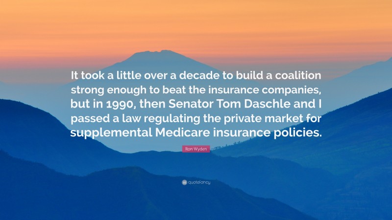 Ron Wyden Quote: “It took a little over a decade to build a coalition strong enough to beat the insurance companies, but in 1990, then Senator Tom Daschle and I passed a law regulating the private market for supplemental Medicare insurance policies.”