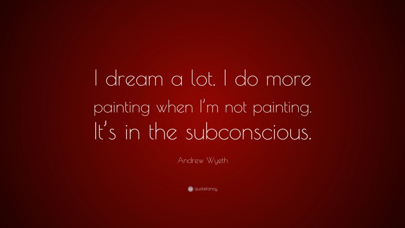 Andrew Wyeth Quote: “I dream a lot. I do more painting when I’m not painting. It’s in the subconscious.”