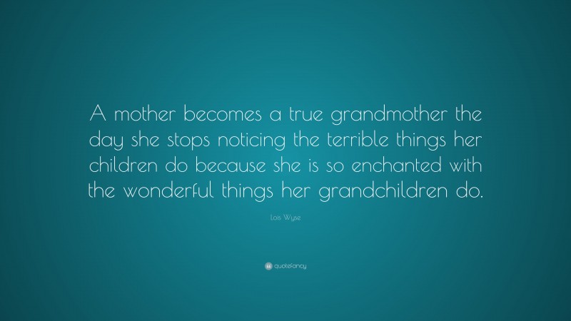 Lois Wyse Quote: “A mother becomes a true grandmother the day she stops noticing the terrible things her children do because she is so enchanted with the wonderful things her grandchildren do.”