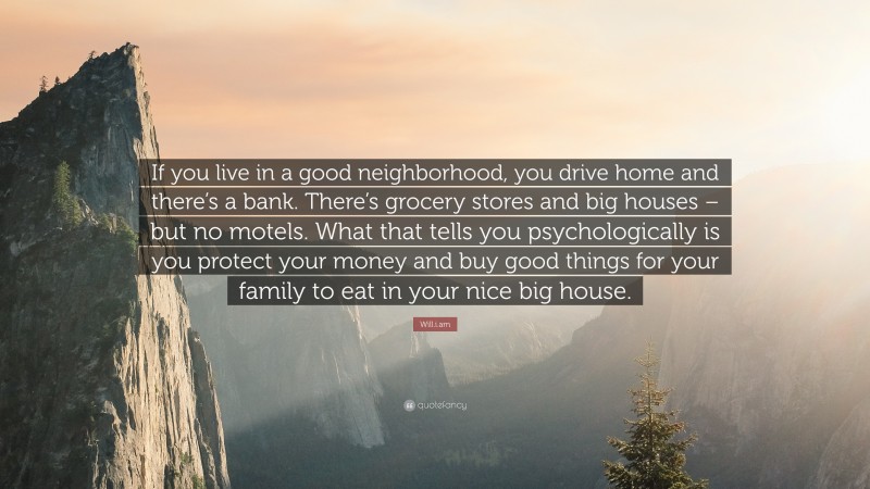 Will.i.am Quote: “If you live in a good neighborhood, you drive home and there’s a bank. There’s grocery stores and big houses – but no motels. What that tells you psychologically is you protect your money and buy good things for your family to eat in your nice big house.”