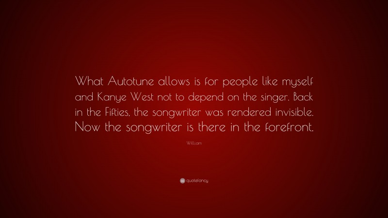 Will.i.am Quote: “What Autotune allows is for people like myself and Kanye West not to depend on the singer. Back in the Fifties, the songwriter was rendered invisible. Now the songwriter is there in the forefront.”