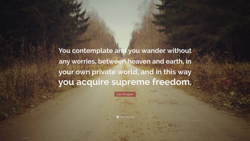 Gao Xingjian Quote: “You contemplate and you wander without any worries, between heaven and earth, in your own private world, and in this way you acquire supreme freedom.”