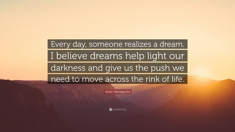 Kristi Yamaguchi Quote: “Every day, someone realizes a dream. I believe dreams help light our darkness and give us the push we need to move across the rink of life.”