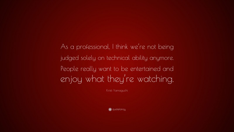 Kristi Yamaguchi Quote: “As a professional, I think we’re not being judged solely on technical ability anymore. People really want to be entertained and enjoy what they’re watching.”