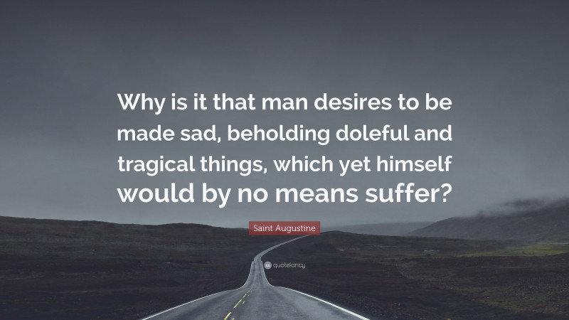 Saint Augustine Quote: “Why is it that man desires to be made sad, beholding doleful and tragical things, which yet himself would by no means suffer?”