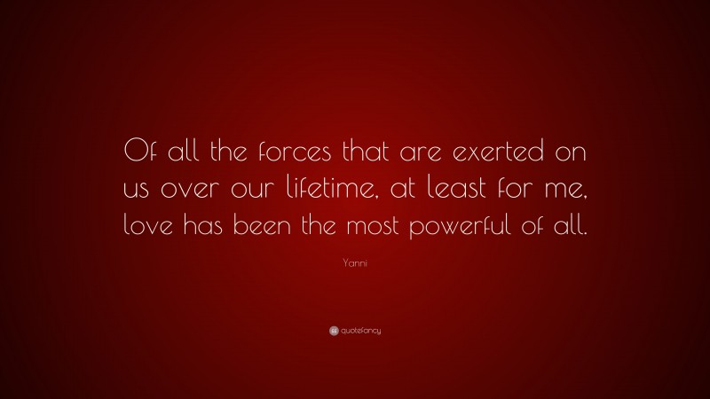 Yanni Quote: “Of all the forces that are exerted on us over our lifetime, at least for me, love has been the most powerful of all.”