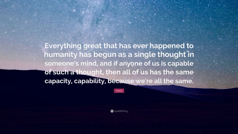 Yanni Quote: “Everything great that has ever happened to humanity has begun as a single thought in someone’s mind, and if anyone of us is capable of such a thought, then all of us has the same capacity, capability, because we’re all the same.”