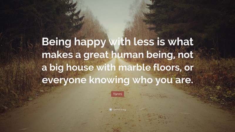 Yanni Quote: “Being happy with less is what makes a great human being, not a big house with marble floors, or everyone knowing who you are.”
