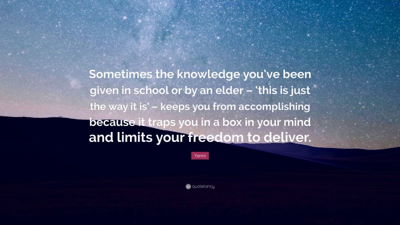 Yanni Quote: “Sometimes the knowledge you’ve been given in school or by an elder – ‘this is just the way it is’ – keeps you from accomplishing because it traps you in a box in your mind and limits your freedom to deliver.”