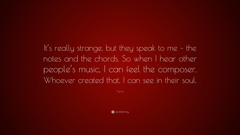 Yanni Quote: “It’s really strange, but they speak to me – the notes and the chords. So when I hear other people’s music, I can feel the composer. Whoever created that, I can see in their soul.”