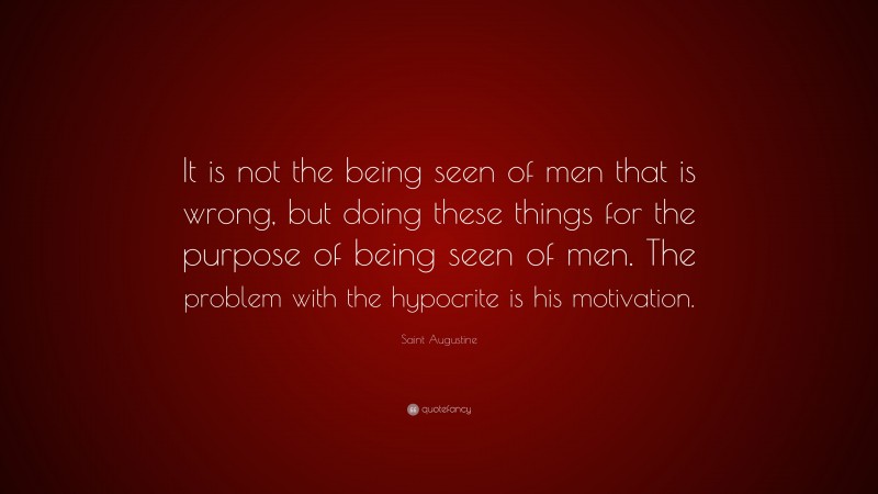 Saint Augustine Quote: “It is not the being seen of men that is wrong, but doing these things for the purpose of being seen of men. The problem with the hypocrite is his motivation.”