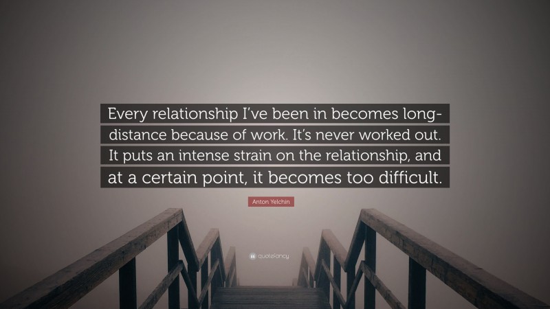 Anton Yelchin Quote: “Every relationship I’ve been in becomes long-distance because of work. It’s never worked out. It puts an intense strain on the relationship, and at a certain point, it becomes too difficult.”
