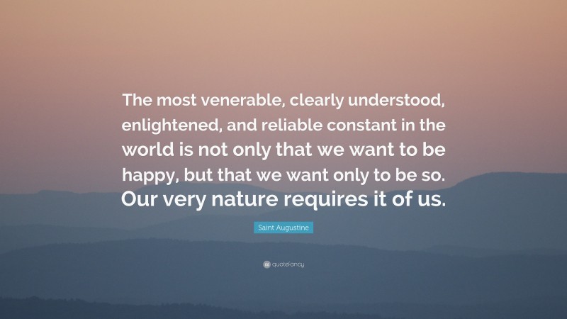 Saint Augustine Quote: “The most venerable, clearly understood, enlightened, and reliable constant in the world is not only that we want to be happy, but that we want only to be so. Our very nature requires it of us.”
