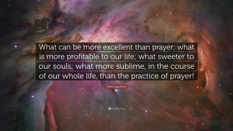 Saint Augustine Quote: “What can be more excellent than prayer; what is more profitable to our life; what sweeter to our souls; what more sublime, in the course of our whole life, than the practice of prayer!”