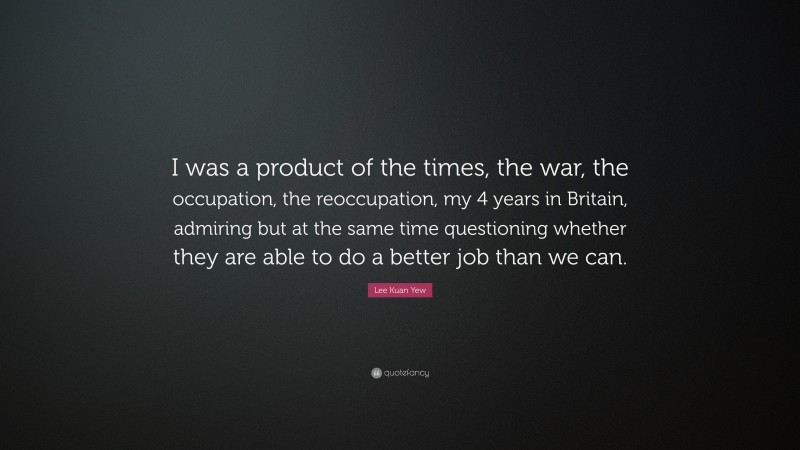 Lee Kuan Yew Quote: “I was a product of the times, the war, the occupation, the reoccupation, my 4 years in Britain, admiring but at the same time questioning whether they are able to do a better job than we can.”
