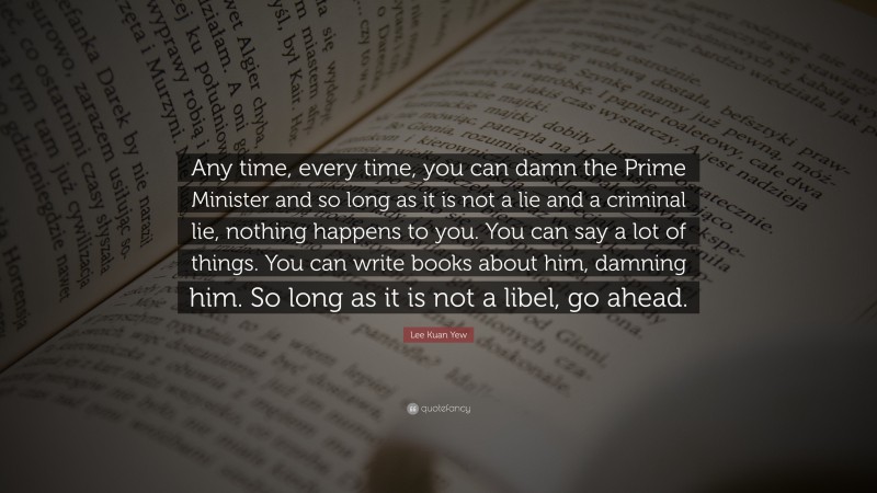 Lee Kuan Yew Quote: “Any time, every time, you can damn the Prime Minister and so long as it is not a lie and a criminal lie, nothing happens to you. You can say a lot of things. You can write books about him, damning him. So long as it is not a libel, go ahead.”
