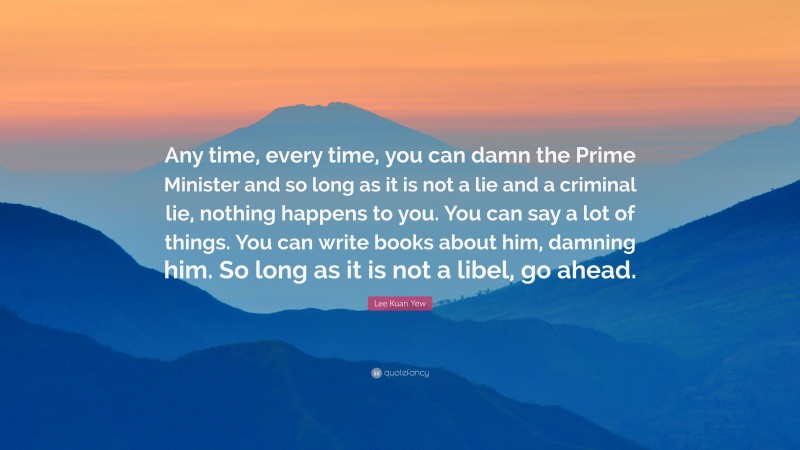 Lee Kuan Yew Quote: “Any time, every time, you can damn the Prime Minister and so long as it is not a lie and a criminal lie, nothing happens to you. You can say a lot of things. You can write books about him, damning him. So long as it is not a libel, go ahead.”