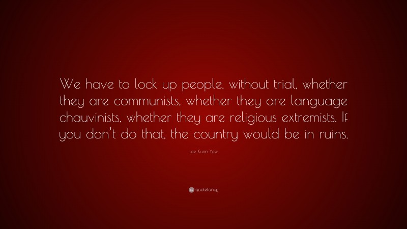 Lee Kuan Yew Quote: “We have to lock up people, without trial, whether they are communists, whether they are language chauvinists, whether they are religious extremists. If you don’t do that, the country would be in ruins.”
