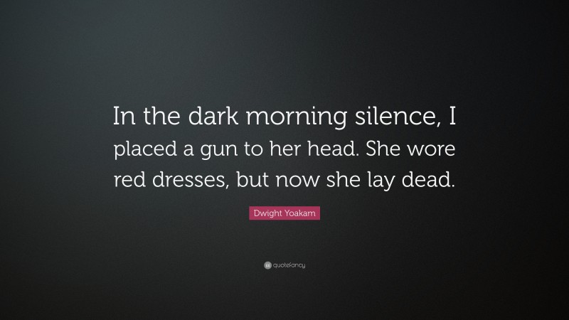 Dwight Yoakam Quote: “In the dark morning silence, I placed a gun to her head. She wore red dresses, but now she lay dead.”