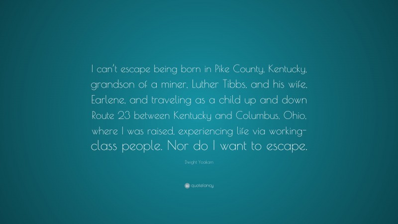 Dwight Yoakam Quote: “I can’t escape being born in Pike County, Kentucky, grandson of a miner, Luther Tibbs, and his wife, Earlene, and traveling as a child up and down Route 23 between Kentucky and Columbus, Ohio, where I was raised, experiencing life via working-class people. Nor do I want to escape.”