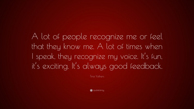 Tina Yothers Quote: “A lot of people recognize me or feel that they know me. A lot of times when I speak, they recognize my voice. It’s fun, it’s exciting. It’s always good feedback.”