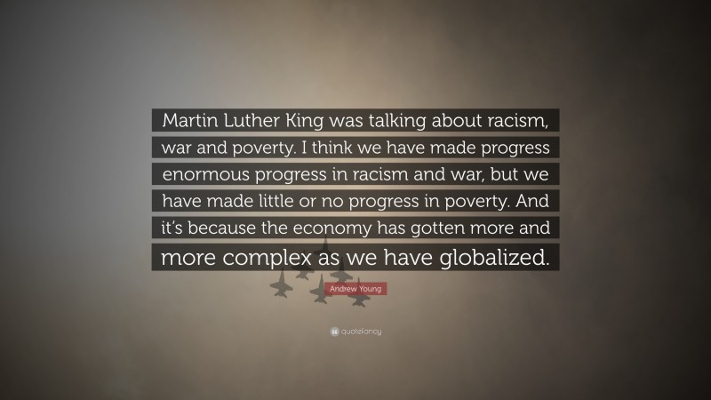 Andrew Young Quote: “Martin Luther King was talking about racism, war and poverty. I think we have made progress enormous progress in racism and war, but we have made little or no progress in poverty. And it’s because the economy has gotten more and more complex as we have globalized.”