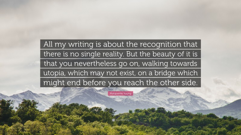 Marguerite Young Quote: “All my writing is about the recognition that there is no single reality. But the beauty of it is that you nevertheless go on, walking towards utopia, which may not exist, on a bridge which might end before you reach the other side.”