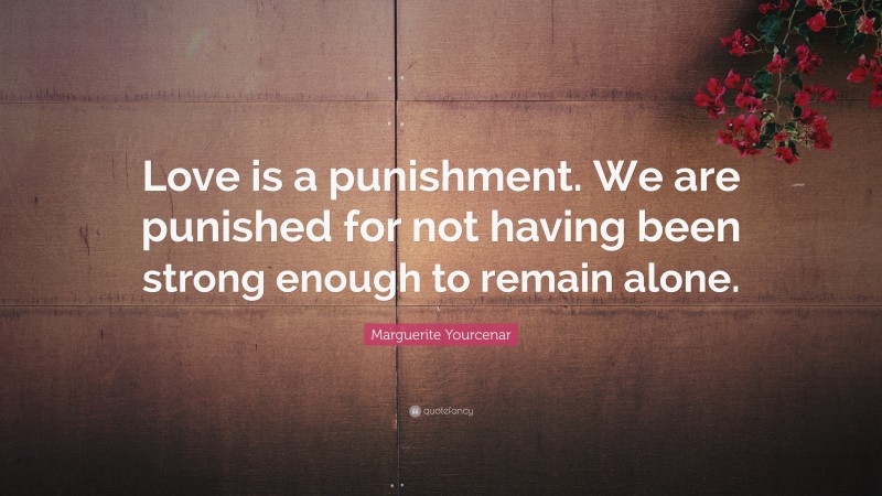 Marguerite Yourcenar Quote: “Love is a punishment. We are punished for not having been strong enough to remain alone.”