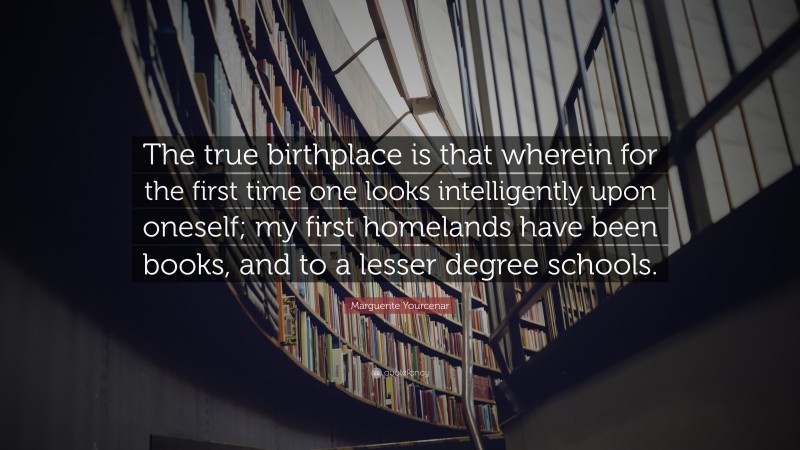 Marguerite Yourcenar Quote: “The true birthplace is that wherein for the first time one looks intelligently upon oneself; my first homelands have been books, and to a lesser degree schools.”