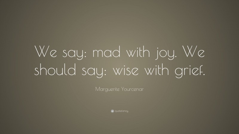 Marguerite Yourcenar Quote: “We say: mad with joy. We should say: wise with grief.”