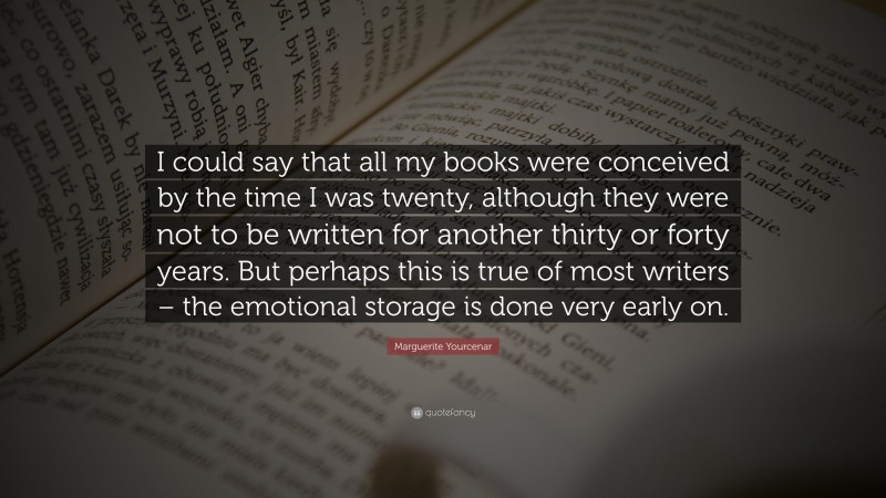 Marguerite Yourcenar Quote: “I could say that all my books were conceived by the time I was twenty, although they were not to be written for another thirty or forty years. But perhaps this is true of most writers – the emotional storage is done very early on.”
