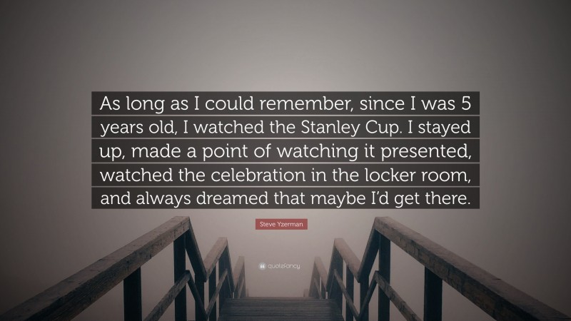 Steve Yzerman Quote: “As long as I could remember, since I was 5 years old, I watched the Stanley Cup. I stayed up, made a point of watching it presented, watched the celebration in the locker room, and always dreamed that maybe I’d get there.”