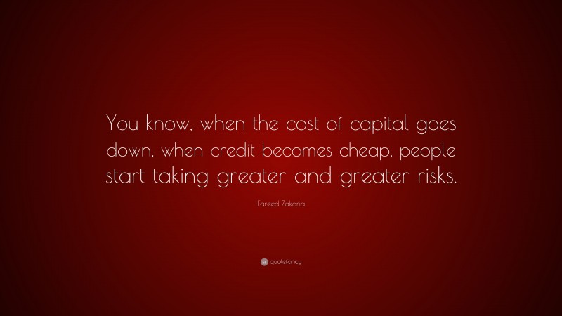 Fareed Zakaria Quote: “You know, when the cost of capital goes down, when credit becomes cheap, people start taking greater and greater risks.”