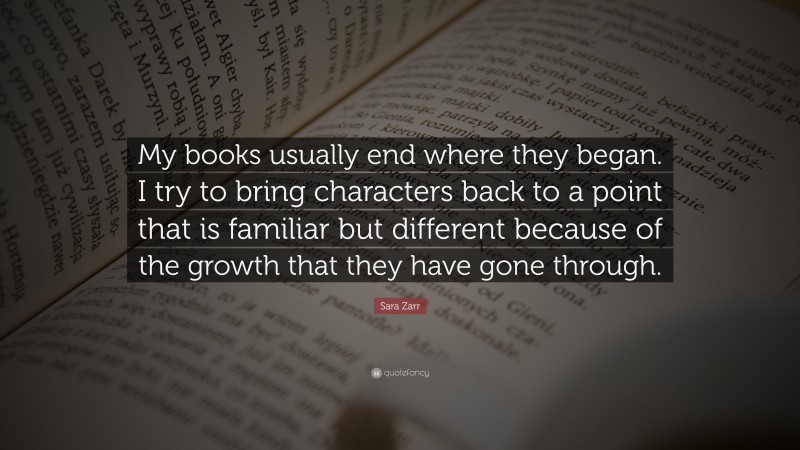 Sara Zarr Quote: “My books usually end where they began. I try to bring characters back to a point that is familiar but different because of the growth that they have gone through.”