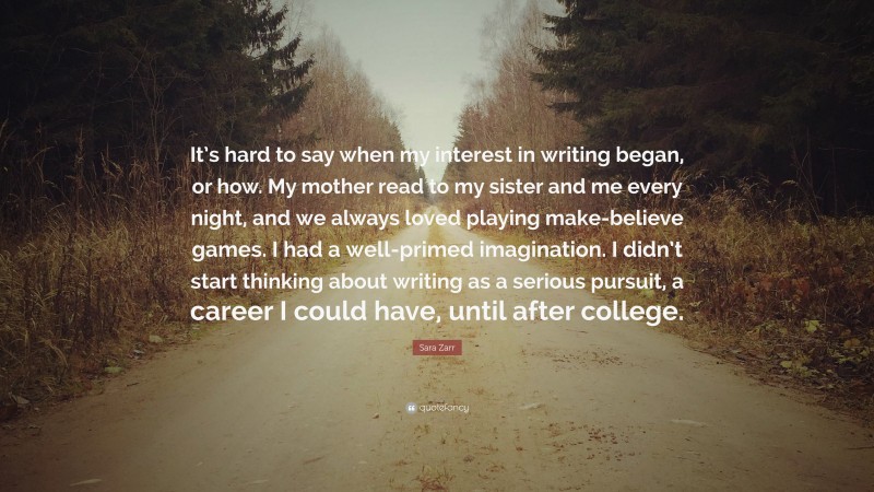 Sara Zarr Quote: “It’s hard to say when my interest in writing began, or how. My mother read to my sister and me every night, and we always loved playing make-believe games. I had a well-primed imagination. I didn’t start thinking about writing as a serious pursuit, a career I could have, until after college.”