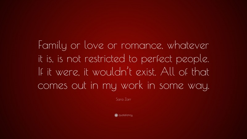 Sara Zarr Quote: “Family or love or romance, whatever it is, is not restricted to perfect people. If it were, it wouldn’t exist. All of that comes out in my work in some way.”