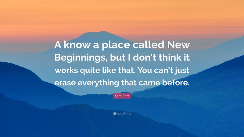 Sara Zarr Quote: “A know a place called New Beginnings, but I don’t think it works quite like that. You can’t just erase everything that came before.”