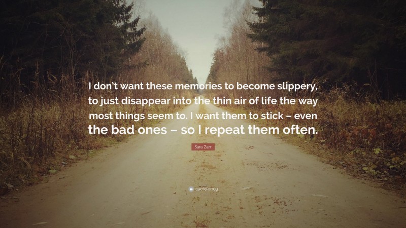 Sara Zarr Quote: “I don’t want these memories to become slippery, to just disappear into the thin air of life the way most things seem to. I want them to stick – even the bad ones – so I repeat them often.”