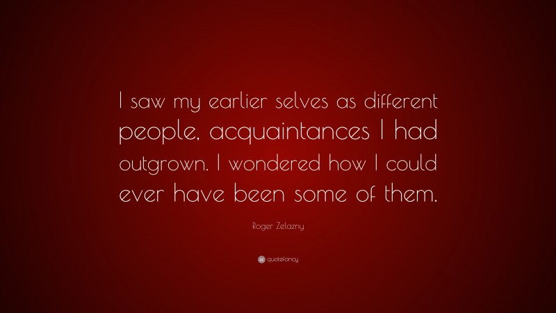Roger Zelazny Quote: “I saw my earlier selves as different people, acquaintances I had outgrown. I wondered how I could ever have been some of them.”